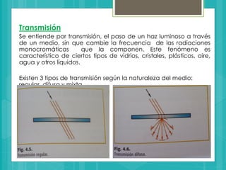 Transmisión
Se entiende por transmisión, el paso de un haz luminoso a través
de un medio, sin que cambie la frecuencia de las radiaciones
monocromáticas que la componen. Este fenómeno es
característico de ciertos tipos de vidrios, cristales, plásticos, aire,
agua y otros líquidos.
Existen 3 tipos de transmisión según la naturaleza del medio:
regular, difusa y mixta.
 