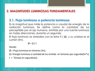 2. MAGNITUDES LUMINOSAS FUNDAMENTALES
2.1. Flujo luminoso o potencia luminosa
Es la magnitud que mide la potencia o caudal de energía de la
radiación luminosa. Se define como la cantidad de luz
perceptible por el ojo humano, emitida por una fuente luminosa
en todas direcciones, durante un segundo.
El flujo luminoso se simboliza con la letra fi ( Ø), y su unidad es el
Lumen (lm).
Ø = Ǫ / t
Donde:
Ø = Flujo luminoso en lúmenes (lm).
Ǫ= Energía luminosa o cantidad de luz emitida en lúmenes por segundo(lm*s)
t = Tiempo en segundos(s).
 