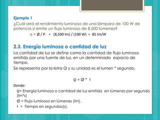 Ejemplo 1
¿Cuál será el rendimiento luminoso de una lámpara de 100 W de
potencia si emite un flujo luminoso de 8.500 lúmenes?
ƞ = Ø / P = (8,500 lm) / (100 W) = 85 lm/W
2.3. Energía luminosa o cantidad de luz
La cantidad de luz se define como la cantidad de flujo luminoso
emitido por una fuente de luz, en un determinado espacio de
tiempo.
Se representa por la letra Q y su unidad es el lumen * segundo.
Ǫ = Ø * t
Donde:
Ǫ= Energía luminosa o cantidad de luz emitida en lúmenes por segundo
(lm*s)
Ø = Flujo luminoso en lúmenes (lm).
t = Tiempo en segundos(s).
 