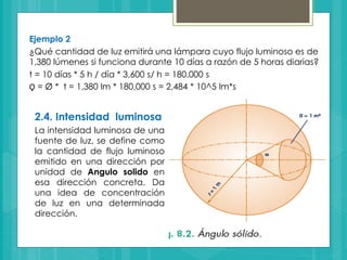 Ejemplo 2
¿Qué cantidad de luz emitirá una lámpara cuyo flujo luminoso es de
1,380 lúmenes si funciona durante 10 días a razón de 5 horas diarias?
t = 10 días * 5 h / día * 3,600 s/ h = 180,000 s
Ǫ = Ø * t = 1,380 lm * 180,000 s = 2,484 * 10^5 lm*s
2.4. Intensidad luminosa
La intensidad luminosa de una
fuente de luz, se define como
la cantidad de flujo luminoso
emitido en una dirección por
unidad de Angulo solido en
esa dirección concreta. Da
una idea de concentración
de luz en una determinada
dirección.
 