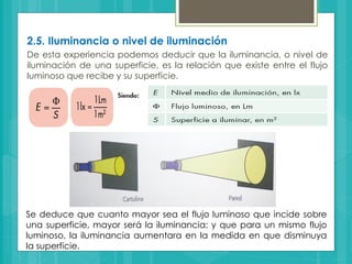 2.5. Iluminancia o nivel de iluminación
De esta experiencia podemos deducir que la iluminancia, o nivel de
iluminación de una superficie, es la relación que existe entre el flujo
luminoso que recibe y su superficie.
Se deduce que cuanto mayor sea el flujo luminoso que incide sobre
una superficie, mayor será la iluminancia; y que para un mismo flujo
luminoso, la iluminancia aumentara en la medida en que disminuya
la superficie.
 