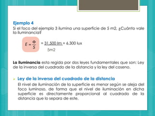 Ejemplo 4
Si el foco del ejemplo 3 ilumina una superficie de 5 m2, ¿Cuánto vale
la iluminancia?
= 31,500 lm = 6,300 lux
5m2
La iluminancia esta regida por dos leyes fundamentales que son: Ley
de la inversa del cuadrado de la distancia y la ley del coseno.
 Ley de la inversa del cuadrado de la distancia
El nivel de iluminación de la superficie es menor según se aleja del
foco luminoso, de forma que el nivel de iluminación en dicha
superficie es directamente proporcional al cuadrado de la
distancia que lo separa de este.
 