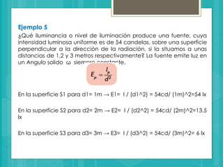 Ejemplo 5
¿Qué iluminancia o nivel de iluminación produce una fuente, cuya
intensidad luminosa uniforme es de 54 candelas, sobre una superficie
perpendicular a la dirección de la radiación, si la situamos a unas
distancias de 1,2 y 3 metros respectivamente? La fuente emite luz en
un Angulo solido ω siempre constante.
En la superficie S1 para d1= 1m → E1= I / (d1^2) = 54cd/ (1m)^2=54 lx
En la superficie S2 para d2= 2m → E2= I / (d2^2) = 54cd/ (2m)^2=13.5
lx
En la superficie S3 para d3= 3m → E3= I / (d3^2) = 54cd/ (3m)^2= 6 lx
 