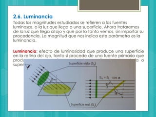2.6. Luminancia
Todas las magnitudes estudiadas se refieren a las fuentes
luminosas, o la luz que llega a una superficie. Ahora trataremos
de la luz que llega al ojo y que por lo tanto vemos, sin importar su
procedencia. La magnitud que nos indica este parámetro es la
luminancia.
Luminancia: efecto de luminosidad que produce una superficie
en la retina del ojo, tanto si procede de una fuente primaria que
produce luz como si procede de una fuente secundaria o
superficie que refleja luz.
 
