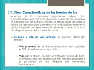 2.7. Otras Características de las fuentes de luz
Además de las diferentes magnitudes, existen otras
características tales como: la duración o vida de las lámparas,
la depreciación de su flujo luminoso, la temperatura de color, el
índice de reproducción cromática y la clasificación energética
de las lámparas que será necesario tener en cuenta a la hora
de elegir la fuente de luz mas adecuada.
 Duración o vida de una lámpara. Se pueden utilizar dos
criterios:
 Vida promedio: Es el tiempo transcurrido hasta que falla
el 50% de las lámparas de un lote.
 Vida útil: Es el mas utilizado. Se trata del numero de horas
estimado luego del cual resulta mas rentable proceder a
la sustitución de una lámpara que mantenerla
funcionando.
 