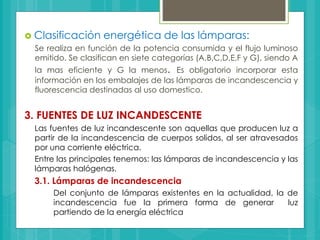 Clasificación energética de las lámparas:
Se realiza en función de la potencia consumida y el flujo luminoso
emitido. Se clasifican en siete categorías (A,B,C,D,E,F y G), siendo A
la mas eficiente y G la menos. Es obligatorio incorporar esta
información en los embalajes de las lámparas de incandescencia y
fluorescencia destinadas al uso domestico.
3. FUENTES DE LUZ INCANDESCENTE
Las fuentes de luz incandescente son aquellas que producen luz a
partir de la incandescencia de cuerpos solidos, al ser atravesados
por una corriente eléctrica.
Entre las principales tenemos: las lámparas de incandescencia y las
lámparas halógenas.
3.1. Lámparas de incandescencia
Del conjunto de lámparas existentes en la actualidad, la de
incandescencia fue la primera forma de generar luz
partiendo de la energía eléctrica
 