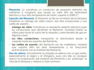  Filamento: Lo constituye un conductor de pequeño diámetro de
wolframio o tungsteno que posee un valor alto de resistividad
eléctrica y muy alta temperatura de fusión, superior a 3,000 C°.
 Sujeción del filamento: El filamento se fija en el interior de la lámpara
mediante un vástago de vidrio hueco, dos hilos conductores y una
varilla de soporte.
 Vástago de vidrio: Constituye un excelente aislante eléctrico para
los conductores que alimentan el filamento. Cavidad interior se
utiliza para hacer el vacío de la ampolla y para llenarla de gas en
algunos casos.
 Los hilos conductores: transportan la electricidad desde el
casquillo hasta los soportes del filamento.
 Las varillas de soporte: del filamento son de molibdeno, material
que soporta bien las altas temperaturas y no reacciona
químicamente con el material del filamento.
 Gas de relleno: Actualmente la ampolla se rellena con un gas inerte,
especialmente el argón y el nitrógeno, pues con ello se consigue
reducir la evaporación del material del filamento y así prolongar la
vida de la lámpara y mejorar su flujo luminoso.
 