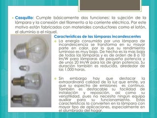  Casquillo: Cumple básicamente dos funciones: la sujeción de la
lámpara y la conexión del filamento a la corriente eléctrica. Por este
motivo están fabricados con materiales conductores como el latón,
el aluminio o el níquel.
Características de las lámparas incandescentes
 La energía consumida por una lámpara de
incandescencia se transforma en su mayor
parte en calor, por lo que su rendimiento
luminoso es muy bajo. De hecho es la mas baja
de todas las lámparas y es de orden de 8 a 10
lm/W para lámparas de pequeña potencia y
de unos 20 lm/W para las de gran potencia. Su
duración también es reducida, alrededor de
las 1,000 horas.
 Sin embargo hay que destacar la
extraordinaria calidad de la luz que emite, ya
que su espectro de emisiones es continuo.
También es destacable su facilidad de
instalación y reposición, así como su
versatilidad, pues no necesita ningún equipo
auxiliar para su funcionamiento. Estas
características la convierten en la lámpara con
mayor tipo de aplicaciones, especialmente en
el alumbrado del hogar.
 