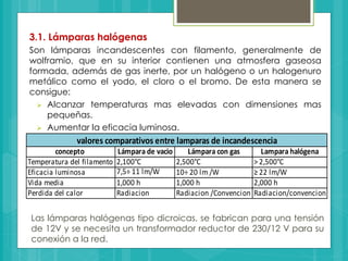 3.1. Lámparas halógenas
Son lámparas incandescentes con filamento, generalmente de
wolframio, que en su interior contienen una atmosfera gaseosa
formada, además de gas inerte, por un halógeno o un halogenuro
metálico como el yodo, el cloro o el bromo. De esta manera se
consigue:
 Alcanzar temperaturas mas elevadas con dimensiones mas
pequeñas.
 Aumentar la eficacia luminosa.
 Prolongar la vida media de la lámpara.
concepto Lámpara de vacio Lámpara con gas Lampara halógena
Temperatura del filamento 2,100°C 2,500°C > 2,500°C
Eficacia luminosa 7,5÷ 11 lm/W 10÷ 20 lm /W ≥ 22 lm/W
Vida media 1,000 h 1,000 h 2,000 h
Perdida del calor Radiacion Radiacion /Convencion Radiacion/convencion
valores comparativos entre lamparas de incandescencia
Las lámparas halógenas tipo dicroicas, se fabrican para una tensión
de 12V y se necesita un transformador reductor de 230/12 V para su
conexión a la red.
 