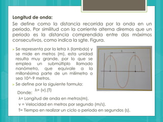 Longitud de onda:
Se define como la distancia recorrida por la onda en un
periodo. Por similitud con la corriente alterna diremos que un
periodo es la distancia comprendida entre dos máximos
consecutivos, como indica la sgte. Figura.
 Se representa por la letra λ (lambda) y
se mide en metros (m), esta unidad
resulta muy grande, por lo que se
emplea un submúltiplo llamado
nanómetro, que equivale a la
millonésima parte de un milímetro o
sea 10^-9 metros.
 Se define por la siguiente formula:
λ= (v).(T)
Donde:
λ= Longitud de onda en metros(m).
v = Velocidad en metros por segundo (m/s).
T= Tiempo en realizar un ciclo o periodo en segundos (s).
 