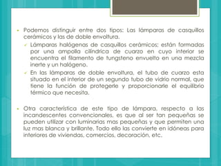  Podemos distinguir entre dos tipos: Las lámparas de casquillos
cerámicos y las de doble envoltura.
 Lámparas halógenas de casquillos cerámicos; están formadas
por una ampolla cilíndrica de cuarzo en cuyo interior se
encuentra el filamento de tungsteno envuelto en una mezcla
inerte y un halógeno.
 En las lámparas de doble envoltura, el tubo de cuarzo esta
situado en el interior de un segundo tubo de vidrio normal, que
tiene la función de protegerle y proporcionarle el equilibrio
térmico que necesita.
 Otra característica de este tipo de lámpara, respecto a las
incandescentes convencionales, es que al ser tan pequeñas se
pueden utilizar con luminarias mas pequeñas y que permiten una
luz mas blanca y brillante. Todo ello las convierte en idóneas para
interiores de viviendas, comercios, decoración, etc.
 