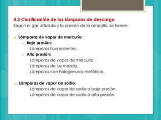4.3 Clasificación de las lámparas de descarga
Según el gas utilizado y la presión de la ampolla, se tienen:
 Lámparas de vapor de mercurio:
 Baja presión:
Lámparas fluorescentes.
 Alta presión:
Lámparas de vapor de mercurio.
Lámparas de luz mezcla.
Lámparas con halogenuros metálicos.
 Lámparas de vapor de sodio:
Lámparas de vapor de sodio a baja presión.
Lámparas de vapor de sodio a alta presión.
 