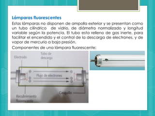 Lámparas fluorescentes
Estas lámparas no disponen de ampolla exterior y se presentan como
un tubo cilíndrico de vidrio, de diámetro normalizado y longitud
variable según la potencia. El tubo esta relleno de gas inerte, para
facilitar el encendido y el control de la descarga de electrones, y de
vapor de mercurio a baja presión.
Componentes de una lámpara fluorescente:
 