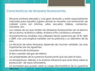 Características de lámparas fluorescentes
 Eficacia luminosa elevada y una gran duración y están especialmente
indicadas para aquellos lugares donde se necesite una iluminación de
calidad como son oficinas, salas, escuelas, talleres, comercios,
industrias, etc.
 Los colores de luz que emiten las lámparas fluorescentes son el blanco
de luz diurna, el blanco cálido, el blanco frio y el blanco universal.
 Actualmente los modelos mas utilizados tienen potencias de 18 W, 36W
y 58W, con una longitud variable con la potencia y un diámetro de 26
mm.
 La eficacia de estas lámparas depende de muchas variables, las mas
importantes son las siguientes:
 La potencia de la lámpara.
 El tipo y presión del gas de relleno.
 Las propiedades de la sustancia fluorescente que recubre el tubo.
 La temperatura, debido a la enorme influencia que esta tiene sobre la
producción de rayos ultravioleta.
 La humedad que puede variar la carga electrostática de la superficie
del tubo.
 