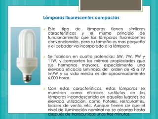 Lámparas fluorescentes compactas
 Este tipo de lámparas tienen similares
características y el mismo principio de
funcionamiento que las lámparas fluorescentes
convencionales, pero su tamaño es mas pequeño
y el cebador va incorporado a la lámpara.
 Se fabrican en cuatro potencias: 5W, 7W, 9W y
11W, y comparten las mismas propiedades que
sus hermanas mayores, especialmente una
elevada eficacia luminosa, del orden de 45 a 79
lm/W y su vida media es de aproximadamente
6,000 horas.
 Con estas características, estas lámparas se
muestran como eficaces sustitutas de las
lámparas incandescencia en aquellos lugares de
elevada utilización, como hoteles, restaurantes,
locales de venta, etc. Aunque tienen de que el
nivel de iluminación nominal no se alcanza hasta
después de transcurridos unos tres minutos.
 