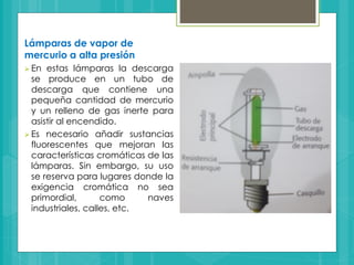 Lámparas de vapor de
mercurio a alta presión
 En estas lámparas la descarga
se produce en un tubo de
descarga que contiene una
pequeña cantidad de mercurio
y un relleno de gas inerte para
asistir al encendido.
 Es necesario añadir sustancias
fluorescentes que mejoran las
características cromáticas de las
lámparas. Sin embargo, su uso
se reserva para lugares donde la
exigencia cromática no sea
primordial, como naves
industriales, calles, etc.
 