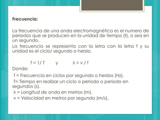 Frecuencia:
La frecuencia de una onda electromagnética es el numero de
periodos que se producen en la unidad de tiempo (t), o sea en
un segundo.
La frecuencia se representa con la letra con la letra f y su
unidad es el ciclo/ segundo o herzio.
f = 1/ T y λ = v / f
Donde:
f = Frecuencia en ciclos por segundo o herzios (Hz).
T= Tiempo en realizar un ciclo o periodo o periodo en
segundos (s).
λ = Longitud de onda en metros (m).
v = Velocidad en metros por segundo (m/s).
 