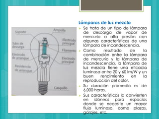 Lámparas de luz mezcla
 Se trata de un tipo de lámpara
de descarga de vapor de
mercurio a alta presión con
algunas características de una
lámpara de incandescencia.
 Como resultado de la
combinación entre la lámpara
de mercurio y la lámpara de
incandescencia, la lámpara de
luz mezcla tiene una eficacia
luminosa entre 20 y 60 lm/W y un
buen rendimiento en la
reproducción del color.
 Su duración promedio es de
6,000 horas.
 Sus características la convierten
en idóneas para espacios
donde se necesite un mayor
flujo luminoso, como plazas,
garajes, etc.
 