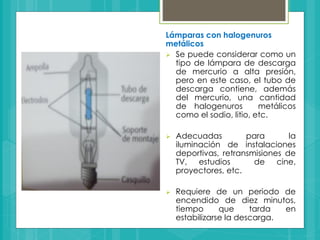 Lámparas con halogenuros
metálicos
 Se puede considerar como un
tipo de lámpara de descarga
de mercurio a alta presión,
pero en este caso, el tubo de
descarga contiene, además
del mercurio, una cantidad
de halogenuros metálicos
como el sodio, litio, etc.
 Adecuadas para la
iluminación de instalaciones
deportivas, retransmisiones de
TV, estudios de cine,
proyectores, etc.
 Requiere de un periodo de
encendido de diez minutos,
tiempo que tarda en
estabilizarse la descarga.
 
