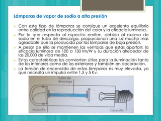 Lámparas de vapor de sodio a alta presión
 Con este tipo de lámparas se consigue un excelente equilibrio
entre calidad en la reproducción del color y la eficacia luminosa.
 Por lo que respecta al espectro emiten, debido al exceso de
sodio en el tubo de descarga, proporcionan una luz mucho mas
agradable que la producida por las lámparas de baja presión.
 A pesar de ello se mantienen las ventajas que estas aportan: la
eficacia luminosa de 100 a 130 lm/W y su duración alrededor de
las 20,000 de vida media.
 Estas características las convierten útiles para la iluminación tanto
de los interiores como de los exteriores y también en decoración.
 La tensión de encendido de estas lámparas es muy elevada, ya
que necesita un impulso entre 1,5 y 5 Kv.
 