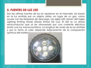 5. FUENTES DE LUZ LED
Son las ultimas fuentes de luz en aparecer en el mercado. Se basan
en la luz emitida por un objeto solido, en lugar de un gas, como
ocurre con las lámparas de descarga. Las siglas LED vienen del Ingles
Lighting Emiting Diode (Diodo Emisor De Luz). El LED es un diodo
semiconductor que al ser atravesado por una corriente eléctrica
emite una luz monocromática. La longitud de onda de la luz emitida
y por lo tanto el color depende básicamente de la composición
química del material semiconductor utilizado.
 