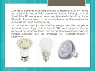  Cuando la corriente atraviesa el diodo se libera energía en forma
de fotón y la luz emitida puede ser visible, infrarroja o casi
ultravioleta. El color que se desea, se obtiene añadiendo al diodo
diferentes tipos de fósforos, como el utilizado en el recubrimiento
interior de los tubos fluorescentes.
 Las principales ventajas de esta tecnología que esta en pleno
desarrollo son su larga vida útil de 50,000 horas, la reducción de
los costes de mantenimiento, que no contienen mercurio y mayor
eficacia luminosa que las lámparas de incandescencia y
halógenas.
 