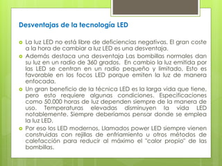 Desventajas de la tecnología LED
 La luz LED no está libre de deficiencias negativas. El gran coste
a la hora de cambiar a luz LED es una desventaja.
 Además destaca una desventaja Las bombillas normales dan
su luz en un radio de 360 grados. En cambio la luz emitida por
las LED se centran en un radio pequeño y limitado, Esto es
favorable en los focos LED porque emiten la luz de manera
enfocada.
 Un gran beneficio de Ia técnica LED es la larga vida que tiene,
pero esto requiere algunas condiciones. Especificaciones
como 50.000 horas de Iuz dependen siempre de la manera de
uso. Temperaturas elevadas disminuyen Ia vida LED
notablemente. Siempre deberíamos pensar donde se emplea
Ia Iuz LED.
 Por eso los LED modernos, Llamados power LED siempre vienen
construidas con rejillas de enfriamiento u otros métodos de
calefacción para reducir al máximo el "calor propio" de las
bombillas.
 