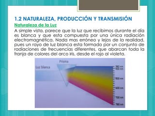 1.2 NATURALEZA, PRODUCCIÓN Y TRANSMISIÓN
Naturaleza de la Luz
A simple vista, parece que la luz que recibimos durante el día
es blanca y que esta compuesta por una única radiación
electromagnética. Nada mas erróneo y lejos de la realidad,
pues un rayo de luz blanca esta formado por un conjunto de
radiaciones de frecuencias diferentes, que abarcan toda la
franja de colores del arco iris, desde el rojo al violeta.
 