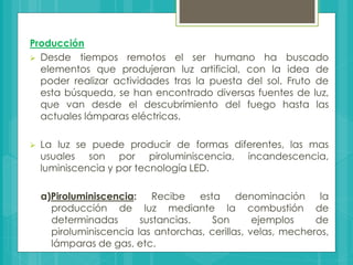 Producción
 Desde tiempos remotos el ser humano ha buscado
elementos que produjeran luz artificial, con la idea de
poder realizar actividades tras la puesta del sol. Fruto de
esta búsqueda, se han encontrado diversas fuentes de luz,
que van desde el descubrimiento del fuego hasta las
actuales lámparas eléctricas.
 La luz se puede producir de formas diferentes, las mas
usuales son por piroluminiscencia, incandescencia,
luminiscencia y por tecnología LED.
a)Piroluminiscencia: Recibe esta denominación la
producción de luz mediante la combustión de
determinadas sustancias. Son ejemplos de
piroluminiscencia las antorchas, cerillas, velas, mecheros,
lámparas de gas, etc.
 