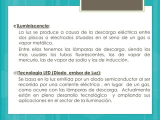 c)Luminiscencia;
La luz se produce a causa de la descarga eléctrica entre
dos placas o electrodos situados en el seno de un gas o
vapor metálico.
Entre ellas tenemos las lámparas de descarga, siendo las
mas usuales los tubos fluorescentes, las de vapor de
mercurio, las de vapor de sodio y las de inducción.
d)Tecnologia LED (Diodo emisor de Luz);
Se basa en la luz emitida por un diodo semiconductor al ser
recorrido por una corriente eléctrica , en lugar de un gas,
como ocurre con las lámparas de descarga. Actualmente
están en pleno desarrollo tecnológico y ampliando sus
aplicaciones en el sector de la iluminación.
 
