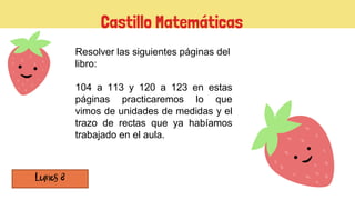 Castillo Matemáticas
Resolver las siguientes páginas del
libro:
104 a 113 y 120 a 123 en estas
páginas practicaremos lo que
vimos de unidades de medidas y el
trazo de rectas que ya habíamos
trabajado en el aula.
 