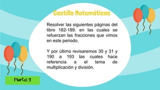 Castillo Matemáticas
Resolver las siguientes páginas del
libro 182-189. en las cuales se
refuerzan las fracciones que vimos
en este periodo.
Y por último revisaremos 30 y 31 y
190 a 193 las cuales hace
referencia a el tema de
multiplicación y división.
 
