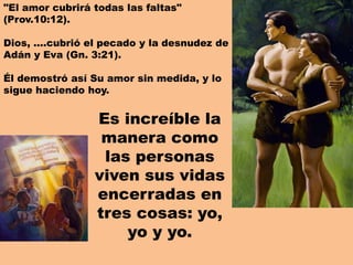 "El amor cubrirá todas las faltas"
(Prov.10:12).
Dios, ….cubrió el pecado y la desnudez de
Adán y Eva (Gn. 3:21).
Él demostró así Su amor sin medida, y lo
sigue haciendo hoy.
Es increíble la
manera como
las personas
viven sus vidas
encerradas en
tres cosas: yo,
yo y yo.
 