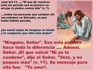 Juan 8:3-11, …."El que de vosotros
esté sin pecado sea el primero en
arrojar la piedra contra ella" (v. 7).
….todas las personas que estaban allí
necesitaban un Salvador, ya que
todas habían pecado.
 