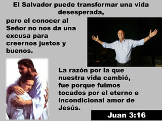 El Salvador puede transformar una vida
desesperada,
La razón por la que
nuestra vida cambió,
fue porque fuimos
tocados por el eterno e
incondicional amor de
Jesús.
Juan 3:16
pero el conocer al
Señor no nos da una
excusa para
creernos justos y
buenos.
 