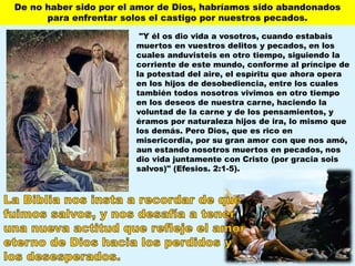 "Y él os dio vida a vosotros, cuando estabais
muertos en vuestros delitos y pecados, en los
cuales anduvisteis en otro tiempo, siguiendo la
corriente de este mundo, conforme al príncipe de
la potestad del aire, el espíritu que ahora opera
en los hijos de desobediencia, entre los cuales
también todos nosotros vivimos en otro tiempo
en los deseos de nuestra carne, haciendo la
voluntad de la carne y de los pensamientos, y
éramos por naturaleza hijos de ira, lo mismo que
los demás. Pero Dios, que es rico en
misericordia, por su gran amor con que nos amó,
aun estando nosotros muertos en pecados, nos
dio vida juntamente con Cristo (por gracia sois
salvos)" (Efesios. 2:1-5).
De no haber sido por el amor de Dios, habríamos sido abandonados
para enfrentar solos el castigo por nuestros pecados.
 