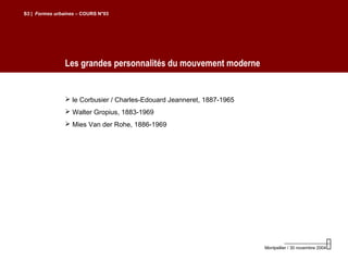 Les grandes personnalités du mouvement moderne
S3 | Formes urbaines – COURS N°03
Montpellier / 30 novembre 2004
 le Corbusier / Charles-Edouard Jeanneret, 1887-1965
 Walter Gropius, 1883-1969
 Mies Van der Rohe, 1886-1969
 