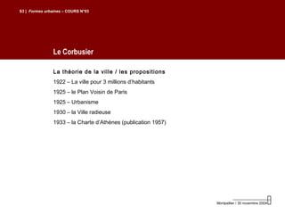 Le Corbusier
S3 | Formes urbaines – COURS N°03
Montpellier / 30 novembre 2004
La théorie de la ville / les propositions
1922 – La ville pour 3 millions d’habitants
1925 – le Plan Voisin de Paris
1925 – Urbanisme
1930 – la Ville radieuse
1933 – la Charte d’Athènes (publication 1957)
 