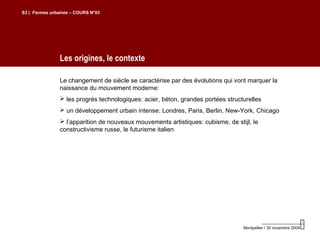 Les origines, le contexte
S3 | Formes urbaines – COURS N°03
Montpellier / 30 novembre 2004
Le changement de siècle se caractérise par des évolutions qui vont marquer la
naissance du mouvement moderne:
 les progrès technologiques: acier, béton, grandes portées structurelles
 un développement urbain intense: Londres, Paris, Berlin, New-York, Chicago
 l’apparition de nouveaux mouvements artistiques: cubisme, de stijl, le
constructivisme russe, le futurisme italien
 