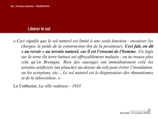 Libérer le sol
S3 | Formes urbaines – COURS N°03
Montpellier / 30 novembre 2004
« Ceci signifie que le sol naturel est limité à une seule fonction : encaisser les
charges, le poids de la construction (loi de la pesanteur). Ceci fait, on dit
« au revoir » au terrain naturel, car il est l’ennemi de l’homme. Un logis
sur la terre (la terre battue) est effroyablement malsain ; on ne trouve plus
cela qu’en Bretagne. Bien des sauvages ont immédiatement créé les
terrains artificiels (un plancher au-dessus du sol) pour éviter l’inondation,
ou les scorpions, etc… Le sol naturel est le dispensateur des rhumatismes
et de la tuberculose. »
Le Corbusier, La ville radieuse - 1933
 