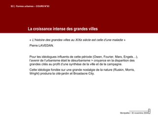 La croissance intense des grandes villes
S3 | Formes urbaines – COURS N°03
Montpellier / 30 novembre 2004
« L’histoire des grandes villes au XIXe siècle est celle d’une maladie »
Pierre LAVEDAN.
Pour les idéologues influents de cette période (Owen, Fourier, Marx, Engels…),
l’avenir de l’urbanisme était le désurbanisme > croyance en la disparition des
grandes cités au profit d’une synthèse de la ville et de la campagne.
Cette idéologie fondée sur une grande nostalgie de la nature (Ruskin, Morris,
Wright) produira la cité-jardin et Broadacre City.
 