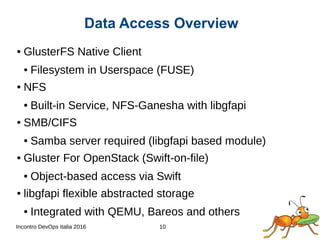 Incontro DevOps Italia 2016 10
Data Access Overview
● GlusterFS Native Client
● Filesystem in Userspace (FUSE)
● NFS
● Built-in Service, NFS-Ganesha with libgfapi
● SMB/CIFS
● Samba server required (libgfapi based module)
● Gluster For OpenStack (Swift-on-file)
● Object-based access via Swift
● libgfapi flexible abstracted storage
● Integrated with QEMU, Bareos and others
 