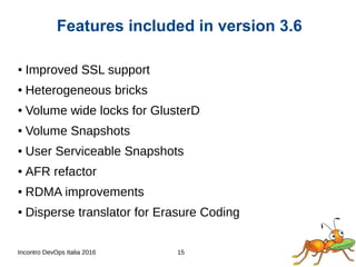 Incontro DevOps Italia 2016 15
● Improved SSL support
● Heterogeneous bricks
● Volume wide locks for GlusterD
● Volume Snapshots
● User Serviceable Snapshots
● AFR refactor
● RDMA improvements
● Disperse translator for Erasure Coding
Features included in version 3.6
 