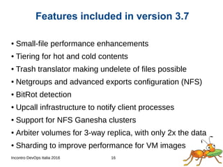 Incontro DevOps Italia 2016 16
● Small-file performance enhancements
● Tiering for hot and cold contents
● Trash translator making undelete of files possible
● Netgroups and advanced exports configuration (NFS)
● BitRot detection
● Upcall infrastructure to notify client processes
● Support for NFS Ganesha clusters
● Arbiter volumes for 3-way replica, with only 2x the data
● Sharding to improve performance for VM images
Features included in version 3.7
 