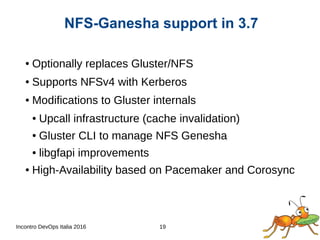 Incontro DevOps Italia 2016 19
● Optionally replaces Gluster/NFS
● Supports NFSv4 with Kerberos
● Modifications to Gluster internals
● Upcall infrastructure (cache invalidation)
● Gluster CLI to manage NFS Genesha
● libgfapi improvements
● High-Availability based on Pacemaker and Corosync
NFS-Ganesha support in 3.7
 