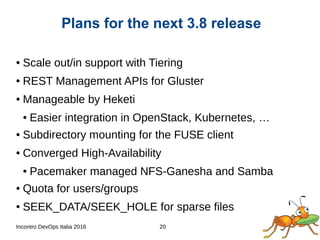 Incontro DevOps Italia 2016 20
● Scale out/in support with Tiering
● REST Management APIs for Gluster
● Manageable by Heketi
● Easier integration in OpenStack, Kubernetes, …
● Subdirectory mounting for the FUSE client
● Converged High-Availability
● Pacemaker managed NFS-Ganesha and Samba
● Quota for users/groups
● SEEK_DATA/SEEK_HOLE for sparse files
Plans for the next 3.8 release
 