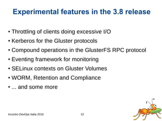 Incontro DevOps Italia 2016 22
● Throttling of clients doing excessive I/O
● Kerberos for the Gluster protocols
● Compound operations in the GlusterFS RPC protocol
● Eventing framework for monitoring
● SELinux contexts on Gluster Volumes
● WORM, Retention and Compliance
● ... and some more
Experimental features in the 3.8 release
 