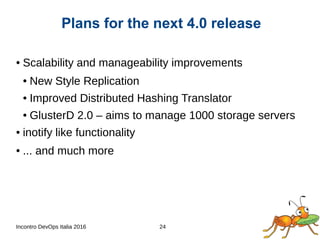 Incontro DevOps Italia 2016 24
● Scalability and manageability improvements
● New Style Replication
● Improved Distributed Hashing Translator
● GlusterD 2.0 – aims to manage 1000 storage servers
● inotify like functionality
● ... and much more
Plans for the next 4.0 release
 
