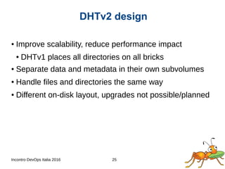 Incontro DevOps Italia 2016 25
● Improve scalability, reduce performance impact
● DHTv1 places all directories on all bricks
● Separate data and metadata in their own subvolumes
● Handle files and directories the same way
● Different on-disk layout, upgrades not possible/planned
DHTv2 design
 