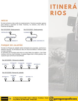ITINERÁ
RIOS
FORTALEZA-CE
FLORIANO-PI
730Km -10 horas
FLORIANO-PI
JALAPÃO - MATEIROS-TO
830Km - 12 Horas
MATEIROS-TO
CACHOEIRA
DA
VELHA
DUNAS MATEIROS - TO
Os dois primeiros dias serão de deslocamento. Faremos paradas apenas
para almoço e pernoite no hotel. Teremos, no entanto, uma trilha na
Fazenda de Algodão.
Os dias no Parque do Jalapão serão recheados de surpresas, aventuras e
belezas naturais. Os fervedouros são um show de beleza e refresco para
o corpo cansado.
A cachoeira da Formiga está entre as mais belas da região e, com toda
certeza, entre as mais visitadas. A queda d’água não é muito grande, mas
a piscina que se forma é maravilhosa!
MATEIROS-TO
FERVEDOURO
DO
BURITI
FERVEDOURO
DO
CEIÇA
CACHOEIRA
DA
FORMIGA
MATEIROS-TO
Dia 12/12/2020 -Deslocamento Dia 13/12/2020 - Deslocamento
Dia 14/12/2020 - Parque do Jalapão
Dia 15/12/2020 -Parque do Jalapão
I N Í C I O
P A R Q U E D O J A L A P Ã O
Fone/Whats: 85 99191-0200 - 99402-1407
Av Santos Dumont 1150 - Sala 2 - Aldeota - Fortaleza - Ceará
garageexpedicoes
 